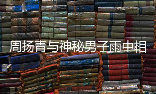 被拍 本默认雨中青与情人疑相依新恋男子周扬神秘