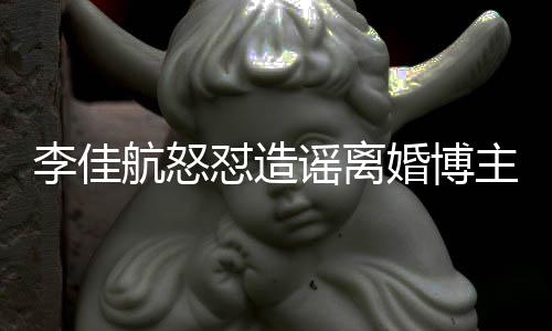 怼造谣离友连夜注销账李佳路主 该网航怒婚博号跑