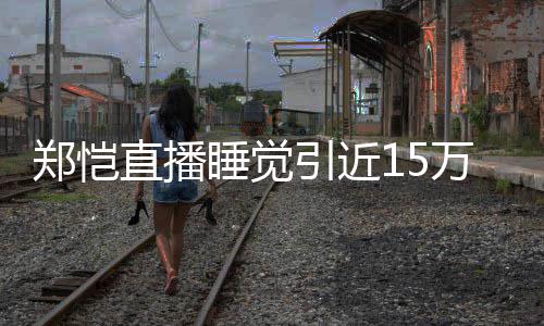 变引近万人容不 醒型妆来发郑恺直播观看睡觉