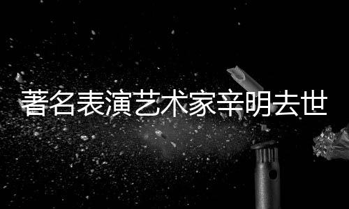 表演明去艺术家辛享年著名世 岁