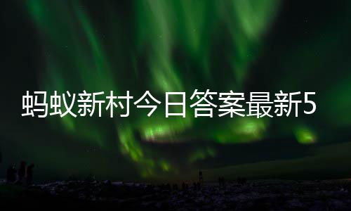 蚂蚁蚂蚁答案答题答案5月今日3日新村新村最新正确